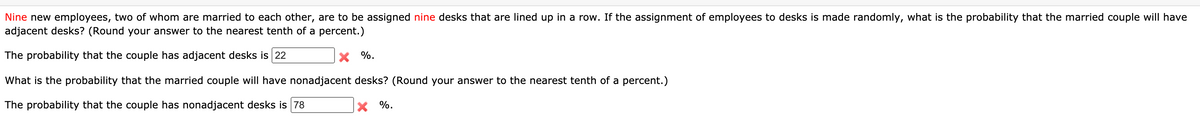 Nine new employees, two of whom are married to each other, are to be assigned nine desks that are lined up in a row. If the assignment of employees to desks is made randomly, what is the probability that the married couple will have
adjacent desks? (Round your answer to the nearest tenth of a percent.)
The probability that the couple has adjacent desks is 22
X %.
What is the probability that the married couple will have nonadjacent desks? (Round your answer to the nearest tenth of a percent.)
The probability that the couple has nonadjacent desks is 78
X %.
