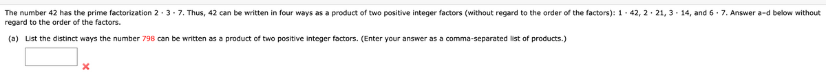 42, 2· 21, 3· 14, and 6 · 7. Answer a-d below without
The number 42 has the prime factorization 2 · 3· 7. Thus, 42 can be written in four ways as a product of two positive integer factors (without regard to the order of the factors): 1
regard to the order of the factors.
(a) List the distinct ways the number 798 can be written as a product of two positive integer factors. (Enter your answer as a comma-separated list of products.)
