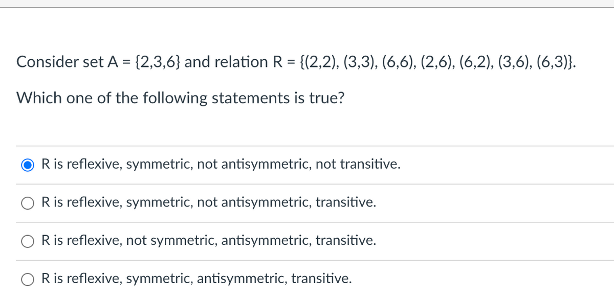 Consider set A = {2,3,6} and relation R = {(2,2), (3,3), (6,6), (2,6), (6,2), (3,6), (6,3)}.
%3D
Which one of the following statements is true?
R is reflexive, symmetric, not antisymmetric, not transitive.
R is reflexive, symmetric, not antisymmetric, transitive.
R is reflexive, not symmetric, antisymmetric, transitive.
R is reflexive, symmetric, antisymmetric, transitive.
