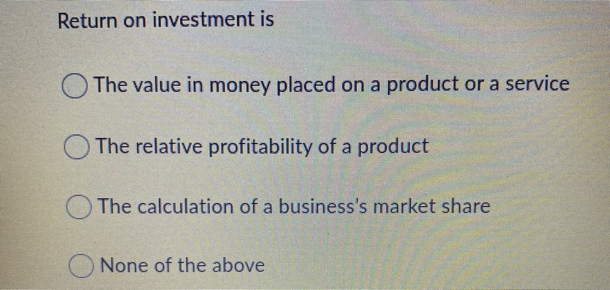 Return on investment is
O The value in money placed on a product or a service
The relative profitability of a product
The calculation of a business's market share
None of the above

