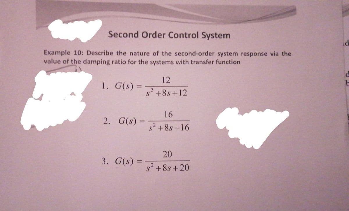 Second Order Control System
Example 10: Describe the nature of the second-order system response via the
value of the damping ratio for the systems with transfer function
12
1. G(s) =
s+8s +12
16
2. G(s) =
s? +8s +16
20
3. G(s) =
2
s'+8s+ 20
