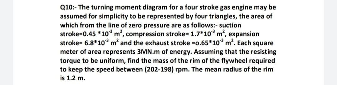 Q10:- The turning moment diagram for a four stroke gas engine may be
assumed for simplicity to be represented by four triangles, the area of
which from the line of zero pressure are as follows:- suction
stroke=0.45 *10 m, compression stroke= 1.7*10 m', expansion
stroke= 6.8*10³ m? and the exhaust stroke =o.65*10 m2. Each square
meter of area represents 3MN.m of energy. Assuming that the resisting
torque to be uniform, find the mass of the rim of the flywheel required
to keep the speed between (202-198) rpm. The mean radius of the rim
is 1.2 m.
