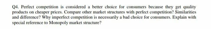 Q4. Perfect competition is considered a better choice for consumers because they get quality
products on cheaper prices. Compare other market structures with perfect competition? Similarities
and difference? Why imperfect competition is necessarily a bad choice for consumers. Explain with
special reference to Monopoly market structure?
