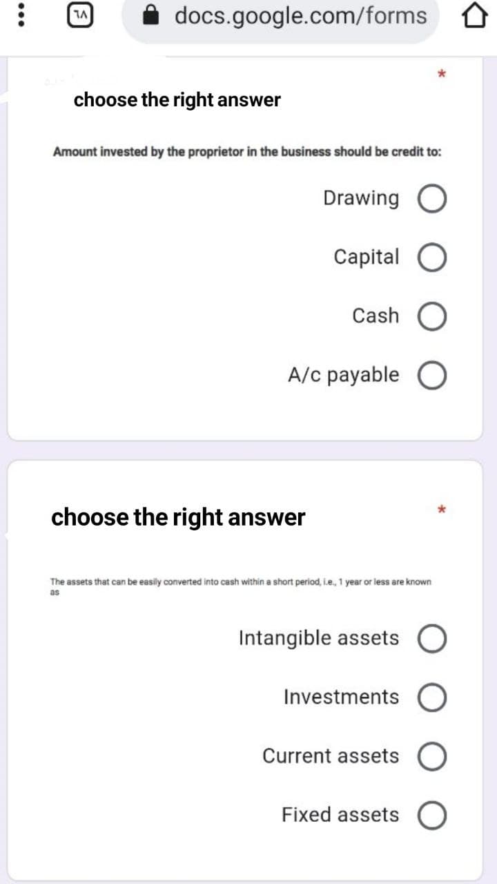 A docs.google.com/forms
choose the right answer
Amount invested by the proprietor in the business should be credit to:
Drawing O
Capital O
Cash O
A/c payable O
choose the right answer
The assets that can be easily converted into cash within a short period, i.e., 1 year or less are known
as
Intangible assets O
Investments
Current assets
Fixed assets O
