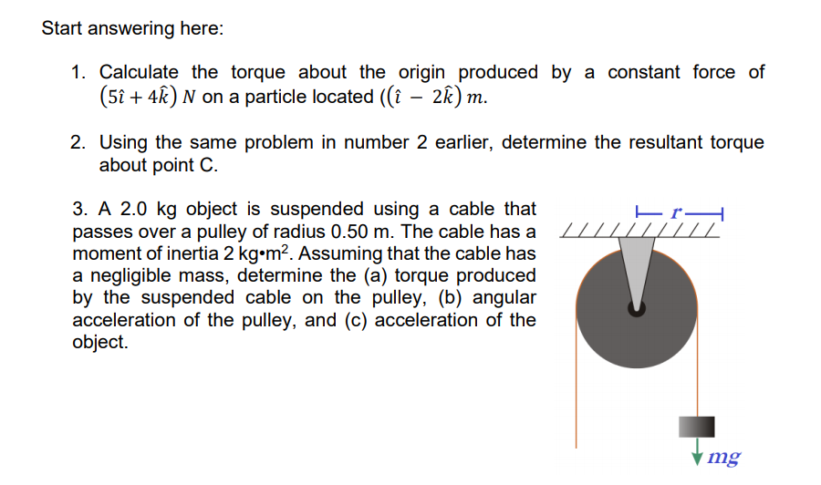 Start answering here:
1. Calculate the torque about the origin produced by a constant force of
(5î + 4k) N on a particle located ((î – 2k) m.
2. Using the same problem in number 2 earlier, determine the resultant torque
about point C.
3. A 2.0 kg object is suspended using a cable that
passes over a pulley of radius 0.50 m. The cable has a
moment of inertia 2 kg•m2. Assuming that the cable has
a negligible mass, determine the (a) torque produced
by the suspended cable on the pulley, (b) angular
acceleration of the pulley, and (c) acceleration of the
object.
4111
mg
