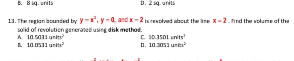 B. 8 sq. units
D. 2 sq. units
13. The region bounded by y=x°, y = 0, and x =2 is revolved about the line X = 2 . Find the volume of the
solid of revolution generated using disk method.
A. 10.5031 units?
B. 10.0531 units?
C. 10.3501 units?
D. 10.3051 units?
