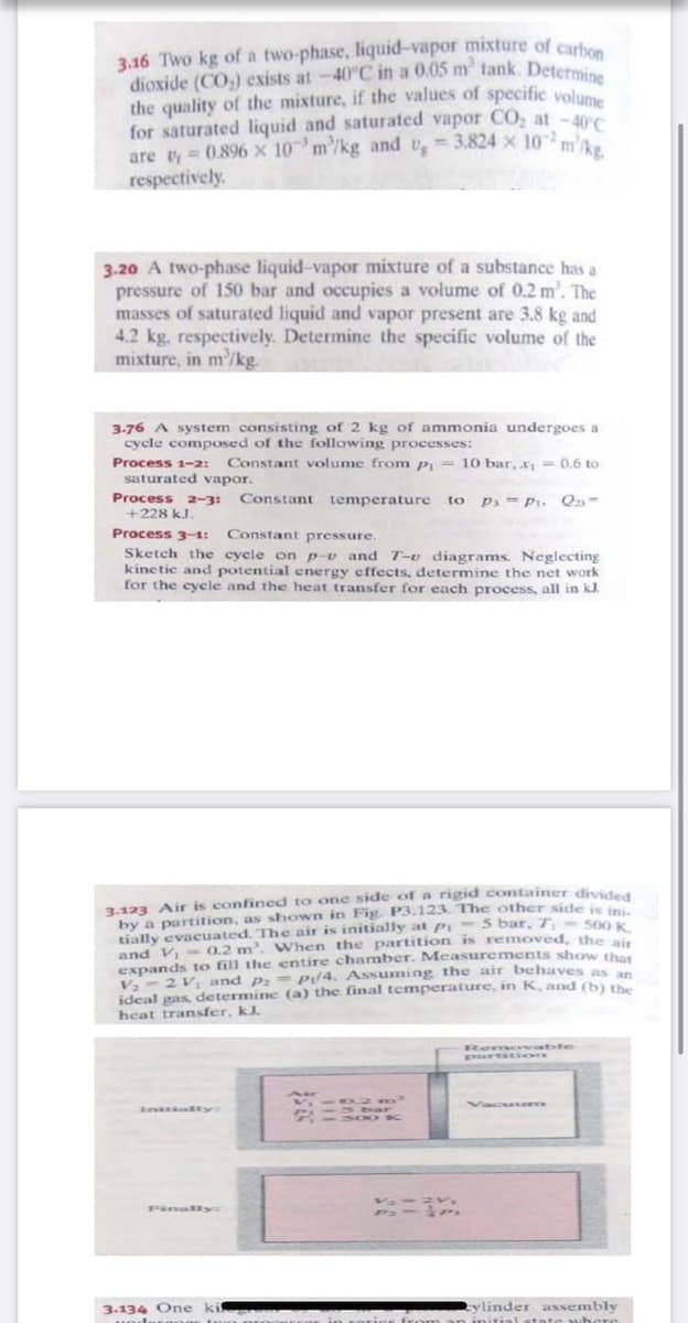 3.16 Two kg of a two-phase, liquid-vapor mixture of cart
dioxide (CO,) exists at -40°C in a 0.05 m tank. Detern
the quality of the mixture, if the values of specific volume
for saturated liquid and saturated vapor C0, at -40c
are ty = 0.896 x 10 m/kg and v, 3.824 x 10 m'.
respectively.
3.20 A two-phase liquid-vapor mixture of a substance has a
pressure of 150 bar and occupies a volume of 0.2 m'. The
masses of saturated liquid and vapor present are 3.8 kg and
4.2 kg, respectively. Determine the specific volume of the
mixture, in m'/kg.
3-76 A system consisting of 2 kg of ammonia undergoes a
cycle composed of the following processes:
Process 1-2:
Constant volume from p; = 10 bar, x, = 0.6 to
saturated vapor.
Process 2-3:
+228 kJ.
Constant temperature to
P- Pi. Q-
Process 3-1:
Constant pressure.
Sketch the cyele on p-v and T-e diagrams. Neglecting
kinetic and potential energy effects, determine the net work
for the cyele and the heat transfer for each process, all in kJ.
3.123 Air is confined to one side of a rigid container divided
by a partition, as shown in Fig. P3.123. The other side is in
tially evacuated. The air is initially at Pi- 5 bar, T- s00 K
and V,- 0.2 m. When the partition is removed, the i
expands to fill
V, - 2 V and p, = p/4. Assuming the air behaves as n
ideal gas, determine (a) the final temperature, in K, and (b) the
heat transfer, kJ.
entire chamber. Measurements show that
wable
PinalRy:
3.134 One
ki
tylinder assembly
