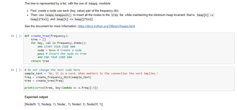 The tree is represented by a list, with the use of heapq moddule.
• First, create a node use each (key, value) pair of the frequency dict.
Then, use heapq.heappush() to insert all the nodes to the tree list, while maintaining the minimum heap invariant, that is, heap[k] <=
heap[2*k+1] and heap[k] <= heap[2*k+2] .
See the document for more information: https://docs.python.org/3/library/heapg.html
In [ ]: def create_tree(frequency):
tree = []
for key, val in frequency.items ():
### START YOUR CODE ###
node = None # Create a node
pass # Insert the node to tree
### END YOUR CODE ###
return tree
In [ 1: # Do not change the test code here
sample text = 'No, it is a word. What matters is the connection the word implies.'
freq = create_frequency_dict(sample_text)
tree = create_tree(freq)
print(sorted(tree, key=lambda x: x.freq) [:5])
Expected output:
[Node(N, 1), Node(p, 1), Node(., 1), Node(l, 1), Node(W, 1]
