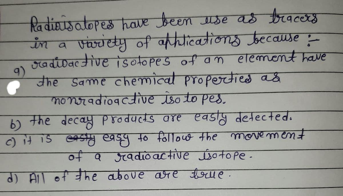 Radiais atopes have been use as tracers
in a vivvety of aticationg tecause
Hadidactive isotopes of an element have
9)
the Same chemical propertied aš
moNradioacive iso to pe8.
the decay products are easty detected.
वह्टवस्स PFoवपलड वरए एवड
b)
c)it is easty easy to follout the
movement
of Q gadio active sotope-
d) All of he aboue are teue.
