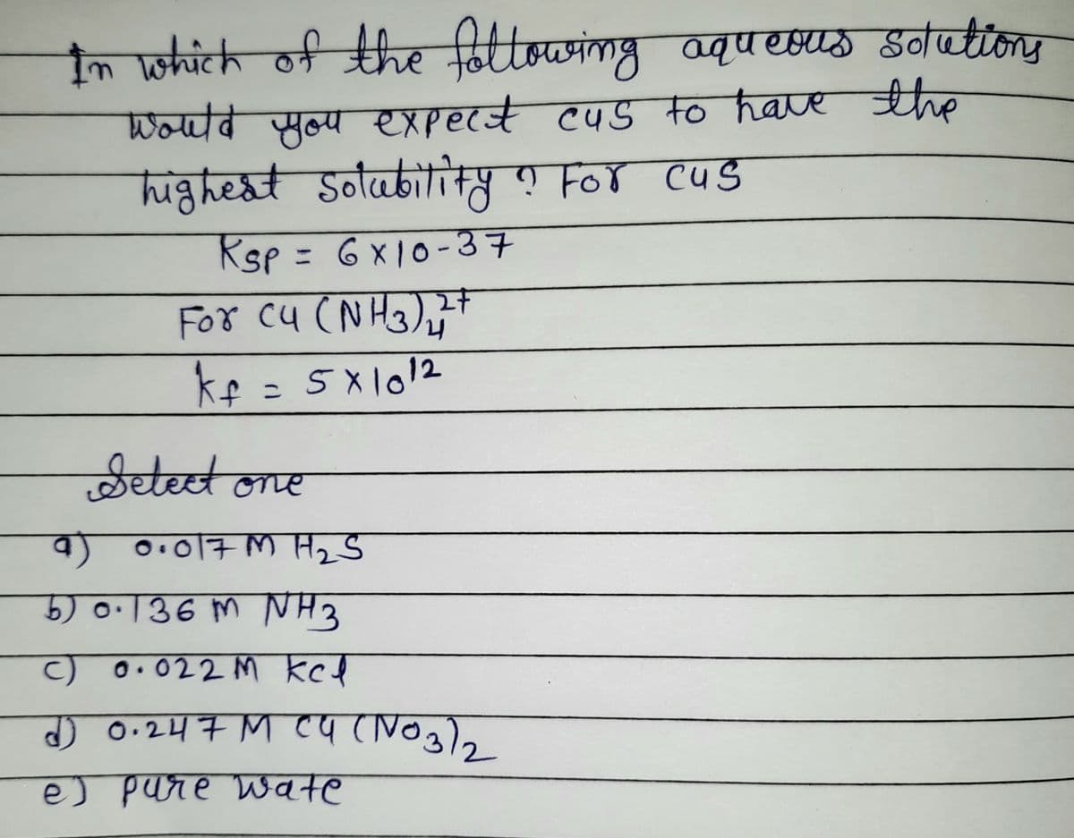 In which of the fottowing aqu esus sotations
Woवब ल्य हाए CS +्० have शa
highest Solubitity ? For cus
Rsp = 6x10-37
%3D
For cu (N H3),t
Setect one
a) O.017 M H2 S
5) o·136 m NH3
c) 0.022 M kcl
J 0.247 M ca (NOg)
e) pare Wate
