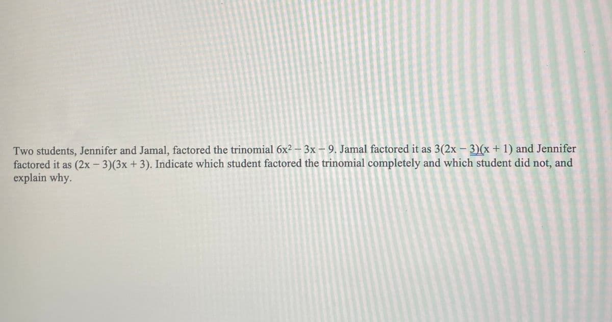 Two students, Jennifer and Jamal, factored the trinomial \(6x^2 - 3x - 9\). Jamal factored it as \(3(2x - 3)(x + 1)\) and Jennifer factored it as \((2x - 3)(3x + 3)\). Indicate which student factored the trinomial completely and which student did not, and explain why.