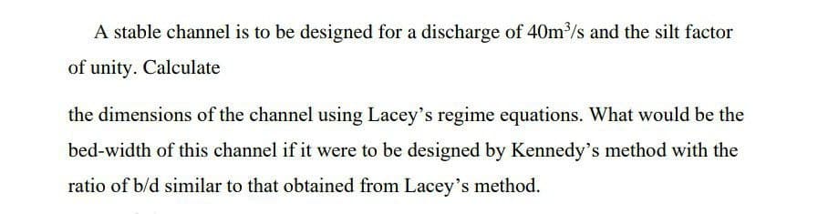 A stable channel is to be designed for a discharge of 40m³/s and the silt factor
of unity. Calculate
the dimensions of the channel using Lacey's regime equations. What would be the
bed-width of this channel if it were to be designed by Kennedy's method with the
ratio of b/d similar to that obtained from Lacey's method.