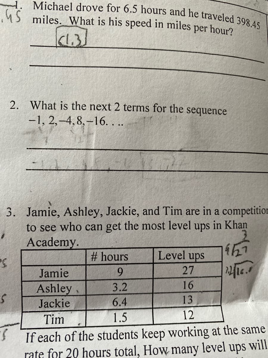 Michael drove for 6.5 hours and he traveled 398.45
45 miles. What is his speed in miles per hour?
(1.3)
2. What is the next 2 terms for the sequence
-1, 2,-4,8,-16. . ..
3. Jamie, Ashley, Jackie, and Tim are in a competition
to see who can get the most level ups in Khan
Academy.
# hours
Level ups
Jamie
9.
27
3.2
16
Ashley
Jackie
6.4
13
Tim
1.5
12
If each of the students keep working at the same
rate for 20 hours total, How many
level ups will
