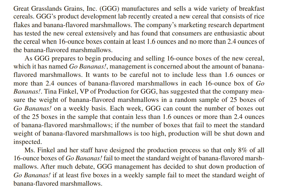 Great Grasslands Grains, Inc. (GGG) manufactures and sells a wide variety of breakfast
cereals. GGG's product development lab recently created a new cereal that consists of rice
flakes and banana-flavored marshmallows. The company's marketing research department
has tested the new cereal extensively and has found that consumers are enthusiastic about
the cereal when 16-ounce boxes contain at least 1.6 ounces and no more than 2.4 ounces of
the banana-flavored marshmallows.
As GGG prepares to begin producing and selling 16-ounce boxes of the new cereal,
which it has named Go Bananas!, management is concerned about the amount of banana-
flavored marshmallows. It wants to be careful not to include less than 1.6 ounces or
more than 2.4 ounces of banana-flavored marshmallows in each 16-ounce box of Go
Bananas!. Tina Finkel, VP of Production for GGG, has suggested that the company mea-
sure the weight of banana-flavored marshmallows in a random sample of 25 boxes of
Go Bananas! on a weekly basis. Each week, GGG can count the number of boxes out
of the 25 boxes in the sample that contain less than 1.6 ounces or more than 2.4 ounces
of banana-flavored marshmallows; if the number of boxes that fail to meet the standard
weight of banana-flavored marshmallows is too high, production will be shut down and
inspected.
Ms. Finkel and her staff have designed the production process so that only 8% of all
16-ounce boxes of Go Bananas! fail to meet the standard weight of banana-flavored marsh-
mallows. After much debate, GGG management has decided to shut down production of
Go Bananas! if at least five boxes in a weekly sample fail to meet the standard weight of
banana-flavored marshmallows.
