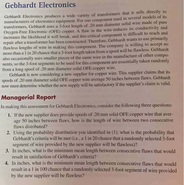 Gebhardt Electronics
Gebhardt Electronics produces a wide variety of transformers that it sells directly to
manufacturers of electronics equipment. For one component used in several models of its
transformers, Gebhardt uses a 3-foot length of .20 mm diameter solid wire made of pure
Oxygen-Free Electronic (OFE) copper. A flaw in the wire reduces its conductivity and
increases the likelihood it will break, and this critical component is difficult to reach and
repair after a transformer has been constructed. Therefore, Gebhardt wants to use primarily
flawless lengths of wire in making this component. The company is willing to accept no
more than a l in 20 chance that a 3-foot length taken from a spool will be flawless. Gebhardt
also occasionally uses smaller pieces of the same wire in the manufacture of other compo-
nents, so the 3-foot segments to be used for this component are essentially taken randomly
from a long spool of .20 mm diameter solid OFE copper wire.
Gebhardt is now considering a new supplier for copper wire. This supplier claims that its
spools of .20 mm diameter solid OFE copper wire average 50 inches between flaws. Gebhardt
now must determine whether the new supply will be satisfactory if the supplier's claim is valid.
Managerial Report
In making this assessment for Gebhardt Electronics, consider the following three questions:
1. If the new supplier does provide spools of .20 mm solid OFE copper wire that aver-
age 50 inches between flaws, how is the length of wire between two consecutive
flaws distributed?
2. Using the probability distribution you identified in (1), what is the probability that
Gebhardt's criteria will be met (i.e., a l in 20 chance that a randomly selected 3-foot
segment of wire provided by the new supplier will be flawless)?
3. In inches, what is the minimum mean length between consecutive flaws that would
result in satisfaction of Gebhardt's criteria?
4. In inches, what is the minimum mean length between consecutive flaws that would
result in a 1 in 100 chance that a randomly selected 3-foot segment of wire provided
by the new supplier will be flawless?
