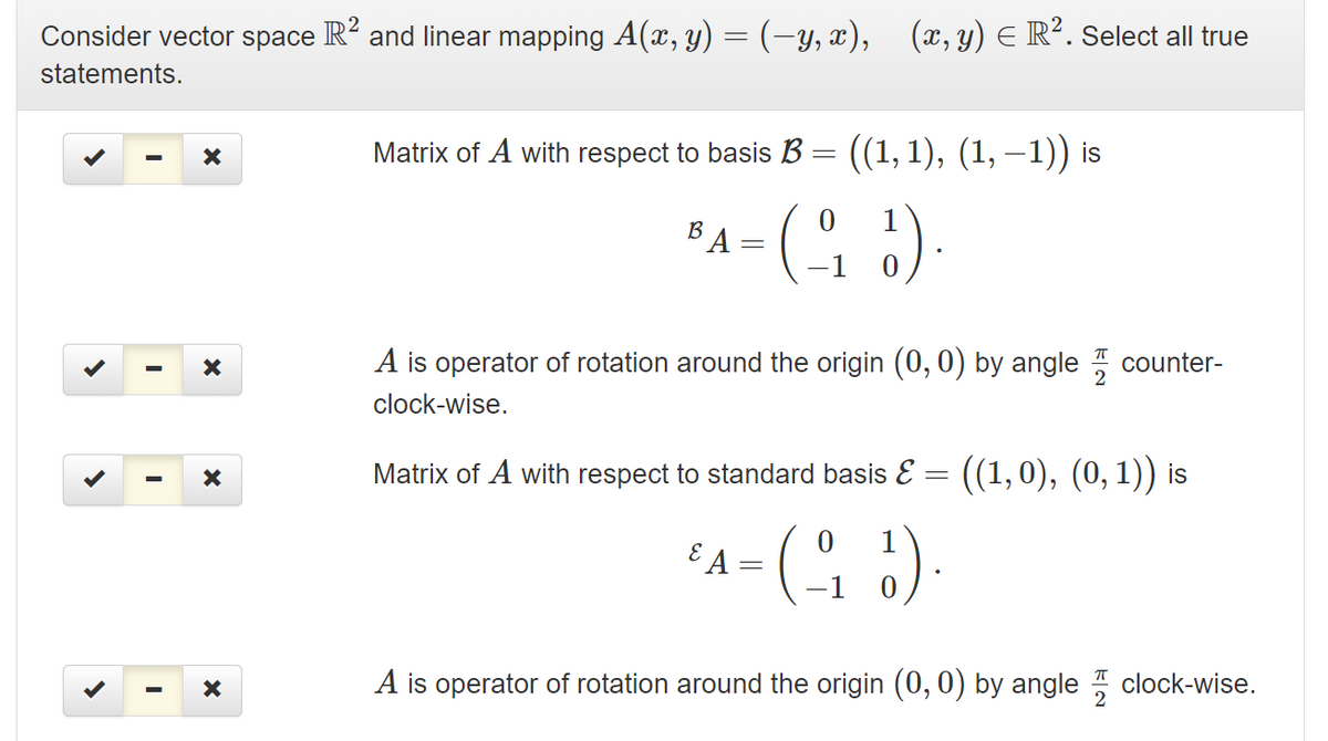 Consider vector space R and linear mapping A(x, y) = (-y, x),
(x, y) E R². Select all true
statements.
Matrix of A with respect to basis B = ((1, 1), (1, –1)) is
1
B
1
A is operator of rotation around the origin (0, 0) by angle counter-
clock-wise.
Matrix of A with respect to standard basis E = ((1,0), (0, 1)) is
-(오 ).
1
E A
1
A is operator of rotation around the origin (0, 0) by angle clock-wise.
