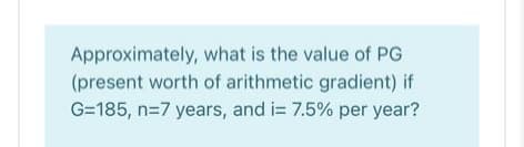 Approximately, what is the value of PG
(present worth of arithmetic gradient) if
G=185, n=7 years, and i= 7.5% per year?
