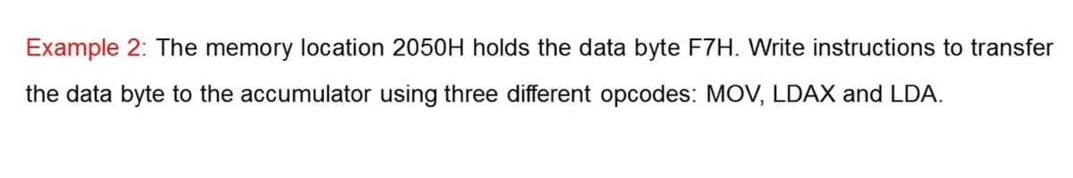 Example 2: The memory location 2050H holds the data byte F7H. Write instructions to transfer
the data byte to the accumulator using three different opcodes: MOV, LDAX and LDA.
