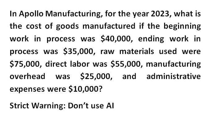 In Apollo Manufacturing, for the year 2023, what is
the cost of goods manufactured if the beginning
work in process was $40,000, ending work in
process was $35,000, raw materials used were
$75,000, direct labor was $55,000, manufacturing
overhead was $25,000, and administrative
expenses were $10,000?
Strict Warning: Don't use Al