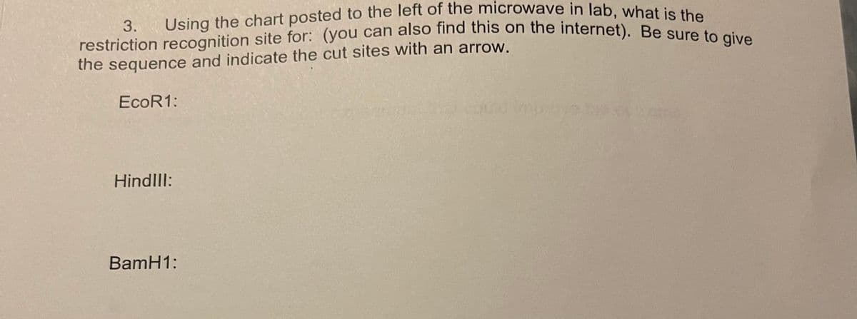 restriction recognition site for: (you can also find this on the internet). Be sure to give
Using the chart posted to the left of the microwave in lab, what is the
3.
restriction recognition site for: (you can also find this on the internet). Be sure te
the sequence and indicate the cut sites with an arrow.
EcoR1:
Hindlll:
BamH1:
