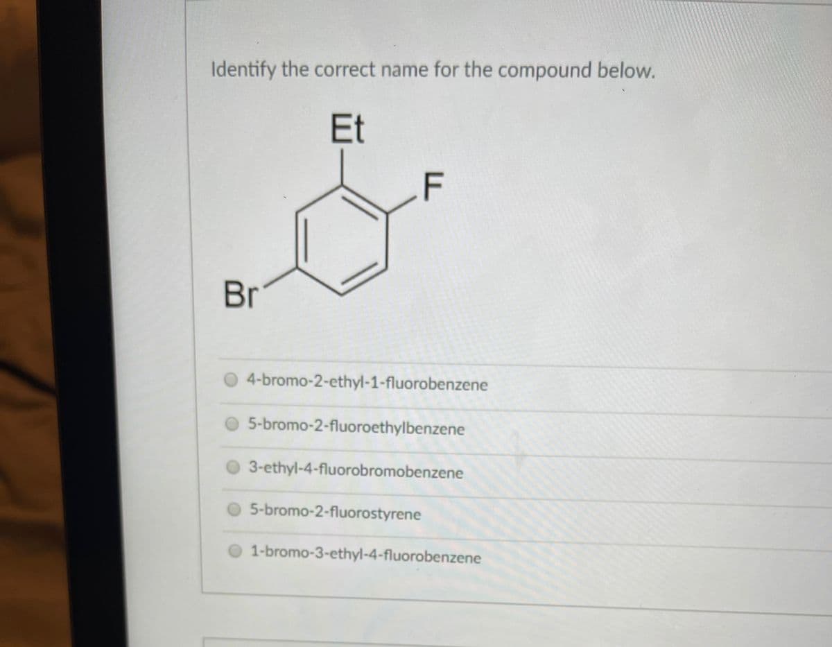 Identify the correct name for the compound below.
Et
F
Br
O 4-bromo-2-ethyl-1-fluorobenzene
5-bromo-2-fluoroethylbenzene
O 3-ethyl-4-fluorobromobenzene
5-bromo-2-fluorostyrene
1-bromo-3-ethyl-4-fluorobenzene
