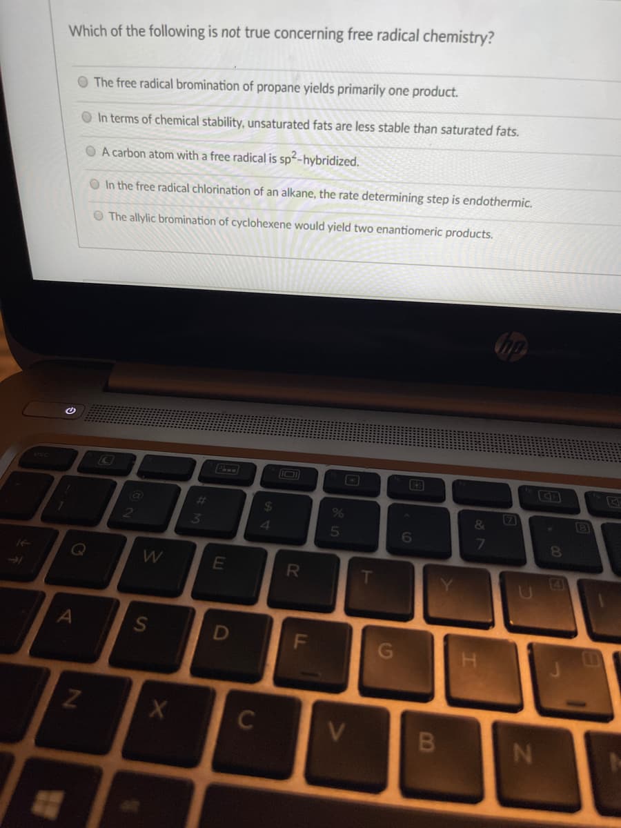 Which of the following is not true concerning free radical chemistry?
O The free radical bromination of propane yields primarily one product.
O In terms of chemical stability, unsaturated fats are less stable than saturated fats.
O A carbon atom with a free radical is sp-hybridized.
O In the free radical chlorination of an alkane, the rate determining step is endothermic.
O The allylic bromination of cyclohexene would yield two enantiomeric products.
%23
%24
7)
&
4
6
7\
F.
CI
DI
S'
