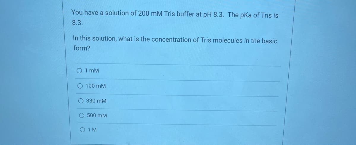 You have a solution of 200 mM Tris buffer at pH 8.3. The pka of Tris is
8.3.
In this solution, what is the concentration of Tris molecules in the basic
form?
O 1 mM
O 100 mM
O 330 mM
O 500 mM
O 1 M
