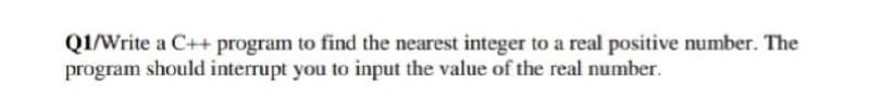 QI/Write a C++ program to find the nearest integer to a real positive number. The
program should interrupt you to input the value of the real number.
