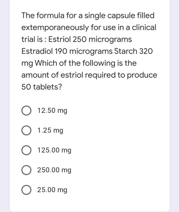 The formula for a single capsule filled
extemporaneously for use in a clinical
trial is : Estriol 250 micrograms
Estradiol 190 micrograms Starch 320
mg Which of the following is the
amount of estriol required to produce
50 tablets?
O 12.50 mg
O 1.25 mg
O 125.00 mg
O 250.00 mg
O 25.00 mg
