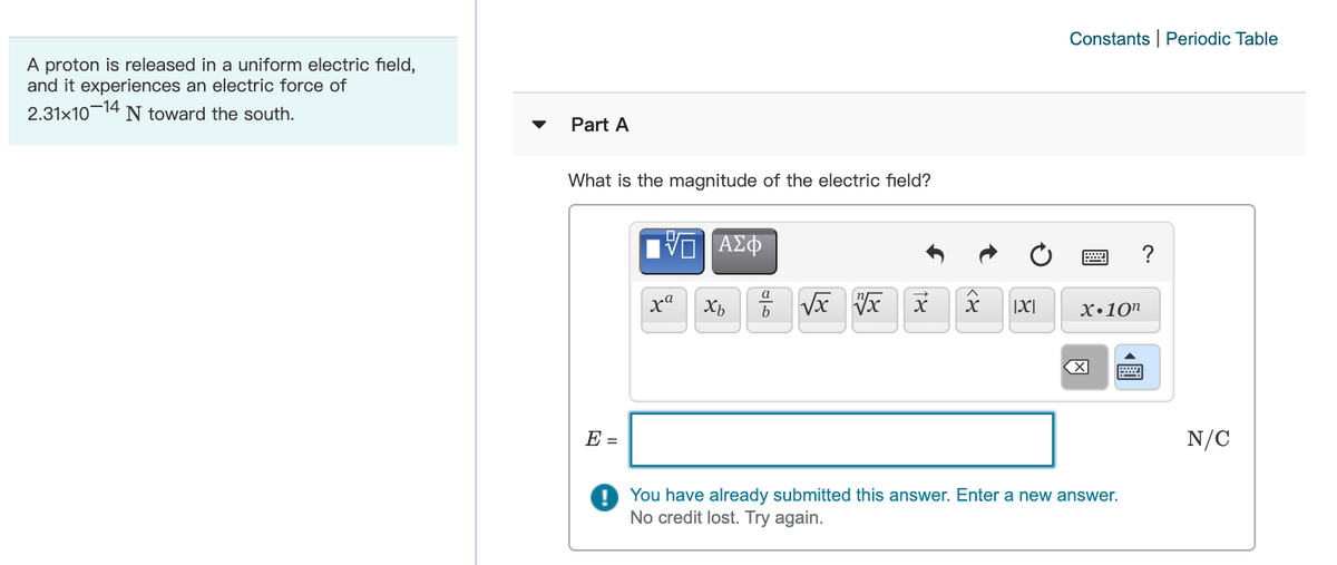 Constants | Periodic Table
A proton is released in a uniform electric field,
and it experiences an electric force of
2.31x10-14
N toward the south.
Part A
What is the magnitude of the electric field?
?
a
X|
х.10п
E =
N/C
You have already submitted this answer. Enter a new answer.
No credit lost. Try again.
