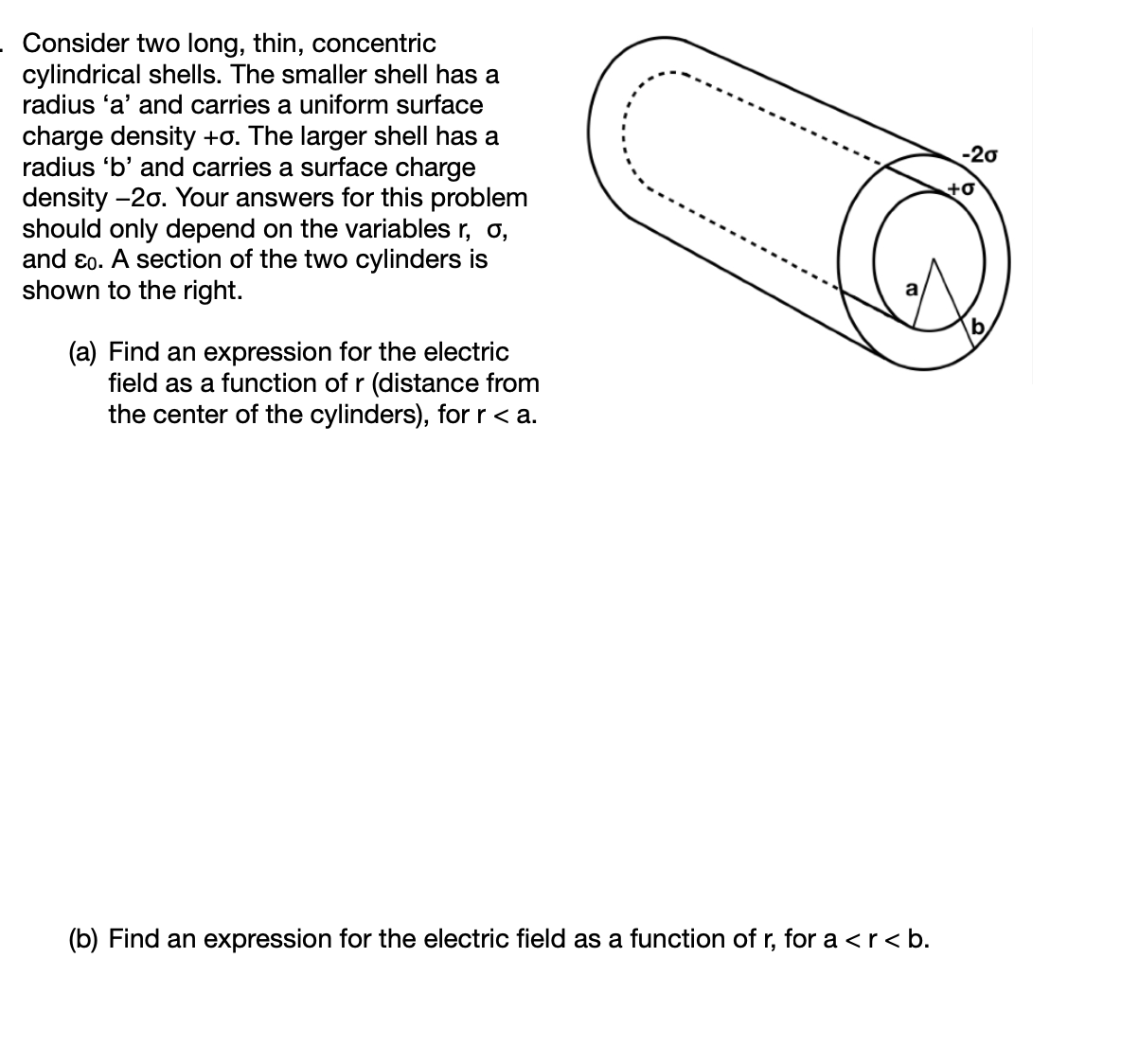 Consider two long, thin, concentric
cylindrical shells. The smaller shell has a
radius 'a' and carries a uniform surface
charge density +o. The larger shell has a
radius 'b' and carries a surface charge
density -20. Your answers for this problem
should only depend on the variables r, o,
and ɛo. A section of the two cylinders is
shown to the right.
-20
+o
(a) Find an expression for the electric
field as a function of r (distance from
the center of the cylinders), for r < a.
(b) Find an expression for the electric field as a function of r, for a <r< b.
