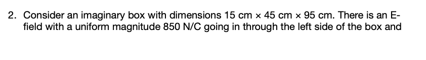 2. Consider an imaginary box with dimensions 15 cm x 45 cm x 95 cm. There is an E-
field with a uniform magnitude 850 N/C going in through the left side of the box and
