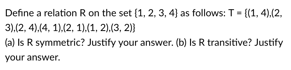 Define a relation R on the set {1, 2, 3, 4} as follows: T = {(1, 4),(2,
%3D
3),(2, 4),(4, 1),(2, 1),(1, 2),(3, 2)}
(a) Is R symmetric? Justify your answer. (b) Is R transitive? Justify
your answer.
