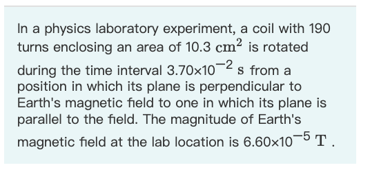 In a physics laboratory experiment, a coil with 190
turns enclosing an area of 10.3 cm² is rotated
during the time interval 3.70x10¬2 s from a
position in which its plane is perpendicular to
Earth's magnetic field to one in which its plane is
parallel to the field. The magnitude of Earth's
magnetic field at the lab location is 6.60x10¬5 T.
