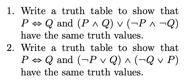 1. Write a truth table to show that
P + Q and (P ^ Q) v (¬P ^ ¬Q)
have the same truth values.
2. Write a truth table to show that
P → Q and (¬P v Q) ^ (¬Q v P)
have the same truth values.
