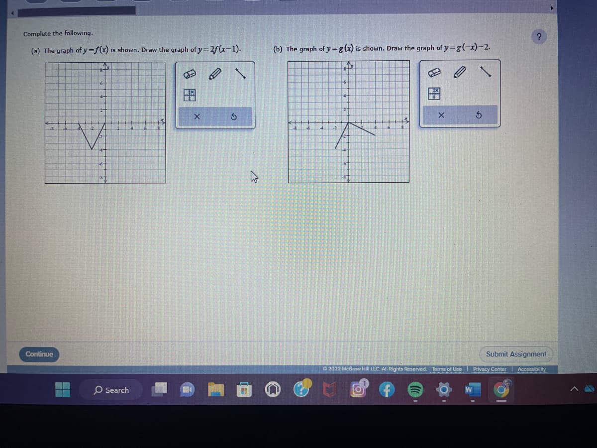 Complete the following.
(a) The graph of y=f(x) is shown. Draw the graph of y=2f(x-1).
Continue
O Search
X
B
S
Hi
h
(b) The graph of y=g(x) is shown. Draw the graph of y=g(-x)-2.
P
3
O
?
Submit Assignment
Ⓒ2022 McGraw Hill LLC. All Rights Reserved. Terms of Use Privacy Center Accessibility