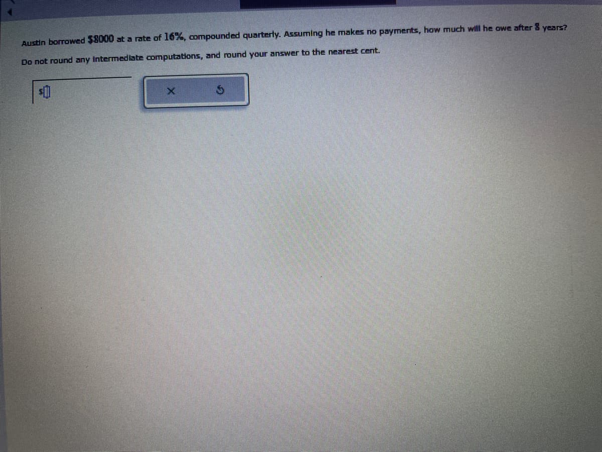 Austin borrowed $8000 at a rate of 16%, compounded quarterly. Assuming he makes no payments, how much will he owe after 8 years?
Do not round any Intermediate computations, and round your answer to the nearest cent.