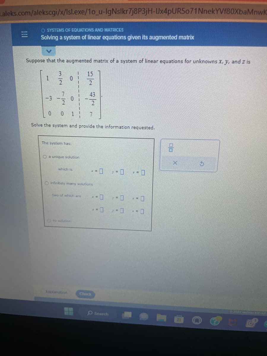 .aleks.com/alekscgi/x/Isl.exe/1o_u-IgNslkr7j8P3jH-Ux4pUR5071NnekYVf80XbaMnwK
OSYSTEMS OF EQUATIONS AND MATRICES
Solving a system of linear equations given its augmented matrix
Suppose that the augmented matrix of a system of linear equations for unknowns x, y, and z is
1
-3
3
نیا را
2
7
20
O
0
The system has:
O a unique solution
0 0 1! 7
Solve the system and provide the information requested.
which is
Explanation
15
two of which are
ن
43
O infinitely many solutions
== 0
2 = 0
= 0
Search
> = 0
== 0
= = 0
$