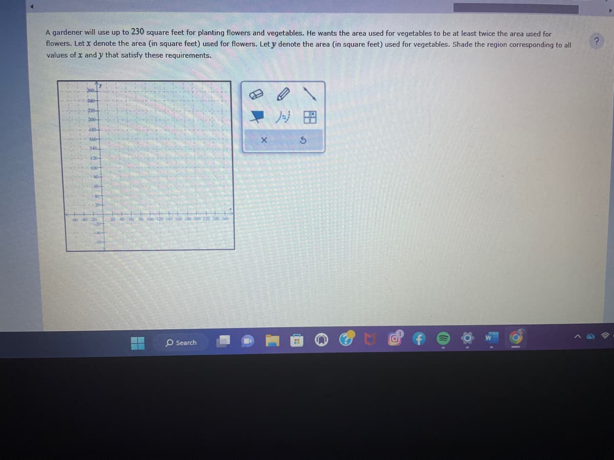 A gardener will use up to 230 square feet for planting flowers and vegetables. He wants the area used for vegetables to be at least twice the area used for
flowers. Let x denote the area (in square feet) used for flowers. Let y denote the area (in square feet) used for vegetables. Shade the region corresponding to all
values of x and y that satisfy these requirements.
220-
y
480-
340
120-
100-
80-
60-
20 40 60 80 100 120 140 160 180 200 220 240 240
H
O Search
B
S
0
?