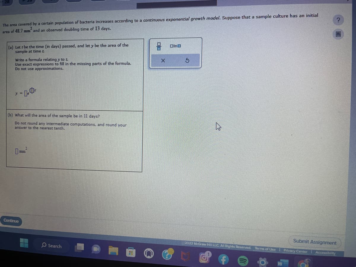 The area covered by a certain population of bacteria increases according to a continuous exponential growth model. Suppose that a sample culture has an initial
area of 48.7 mm and an observed doubling time of 13 days.
(a) Lett be the time (in days) passed, and let y be the area of the
sample at time t.
Write a formula relating y to t.
Use exact expressions to fill in the missing parts of the formula.
Do not use approximations.
D
y = e
(b) What will the area of the sample be in 11 days?
Do not round any intermediate computations, and round your
answer to the nearest tenth.
mm
Continue
O Search
X
In
5
?
Submit Assignment
2022 McGraw Hill LLC. All Rights Reserved. Terms of Use | Privacy Center Accessibility