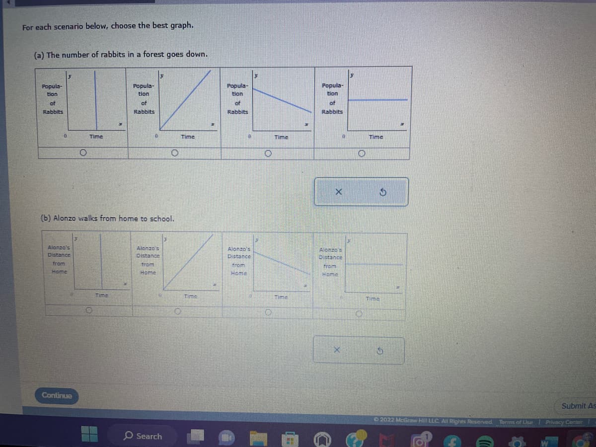For each scenario below, choose the best graph.
(a) The number of rabbits in a forest goes down.
Popula-
tion
of
Rabbits
y
0
Alonzo's
Distance
from
Home
30
3
Continue
]
O
(b) Alonzo walks from home to school.
Time
O
Popula-
tion
Time
of
Rabbits
0
Alonzo's
Distance
from
Home
Search
O
3
Time
Time
Popula-
tion
of
Rabbits
10
Alonzo's
Distance
H
from
Home
O
O
Time
Time
Popula-
tion
of
Rabbits
X
Alonzo's
Distance
From
Home
e
0
X
0
O
Time
Time
$
S
Ⓒ2022 McGraw Hill LLC. All Rights Reserved.
Submit As
Terms of Use | Privacy
Privacy Ceriter