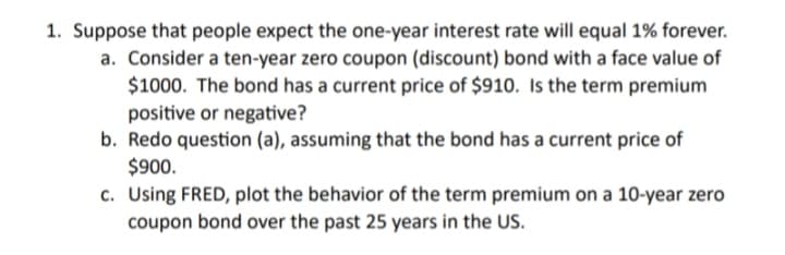 1. Suppose that people expect the one-year interest rate will equal 1% forever.
a. Consider a ten-year zero coupon (discount) bond with a face value of
$1000. The bond has a current price of $910. Is the term premium
positive or negative?
b. Redo question (a), assuming that the bond has a current price of
$900.
c. Using FRED, plot the behavior of the term premium on a 10-year zero
coupon bond over the past 25 years in the US.
