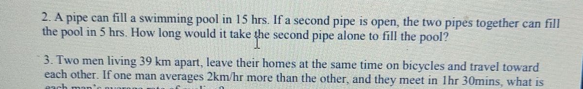 2. A pipe can fill a swimming pool in 15 hrs. If a second pipe is open, the two pipes together can fill
the pool in 5 hrs. How long would it take the second pipe alone to fill the pool?
ghe
3. Two men living 39 km apart, leave their homes at the same time on bicycles and travel toward
each other. If one man averages 2km/hr more than the other, and they meet in 1hr 30mins, what is
Pach nan's a
