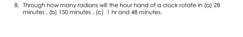 8. Through how many radians will the hour hand of a clock rotate in (a) 28
minutes , (b) 150 minutes , (c) 1 hr and 48 minutes.
