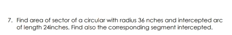 7. Find area of sector of a circular with radius 36 nches and intercepted arc
of length 24inches. Find also the corresponding segment intercepted.
