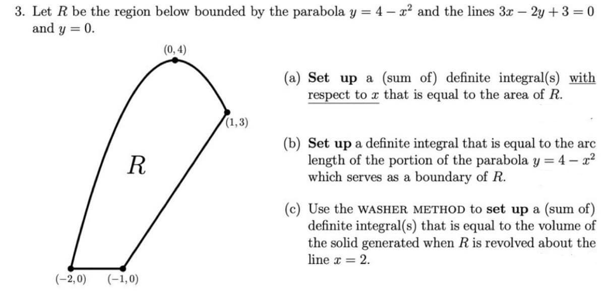 3. Let R be the region below bounded by the parabola y = 4 – x² and the lines 3x – 2y +3 = 0
and y = 0.
%3D
(0, 4)
(a) Set up a (sum of) definite integral(s) with
respect to x that is equal to the area of R.
(1,3)
(b) Set up a definite integral that is equal to the arc
length of the portion of the parabola y = 4 – x2
which serves as a boundary of R.
R
(c) Use the WASHER METHOD to set up a (sum of)
definite integral(s) that is equal to the volume of
the solid generated when R is revolved about the
line x = 2.
(-2,0)
(-1,0)
