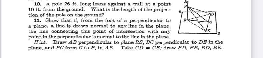 10. A pole 26 ft. long leans against a wall at a point
10 ft. from the ground. What is the length of the projec-
tion of the pole on the ground?
11. Show that if, from the foot of a perpendicular to
a plane, a line is drawn normal to any line in the plane,
the line connecting this point of intersection with any
point in the perpendicular isnormal to the line in the plane.
Hint. Draw AB perpendicular to plane RS, BC perpendicular to DE in the
plane, and PC from C to P, in AB.
P
Take CD = CE; draw PD, PE, BD, BE.
