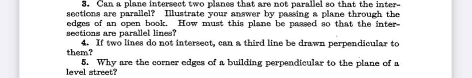 3. Can a plane intersect two planes that are not parallel so that the inter-
sections are parallel? Illustrate your answer by passing a plane through the
edges of an open book. How must this plane be passed so that the inter-
sections are parallel lines?
4. If two lines do not intersect, can a third line be drawn perpendicular to
them?
5. Why are the corner edges of a building perpendicular to the plane of a
level street?

