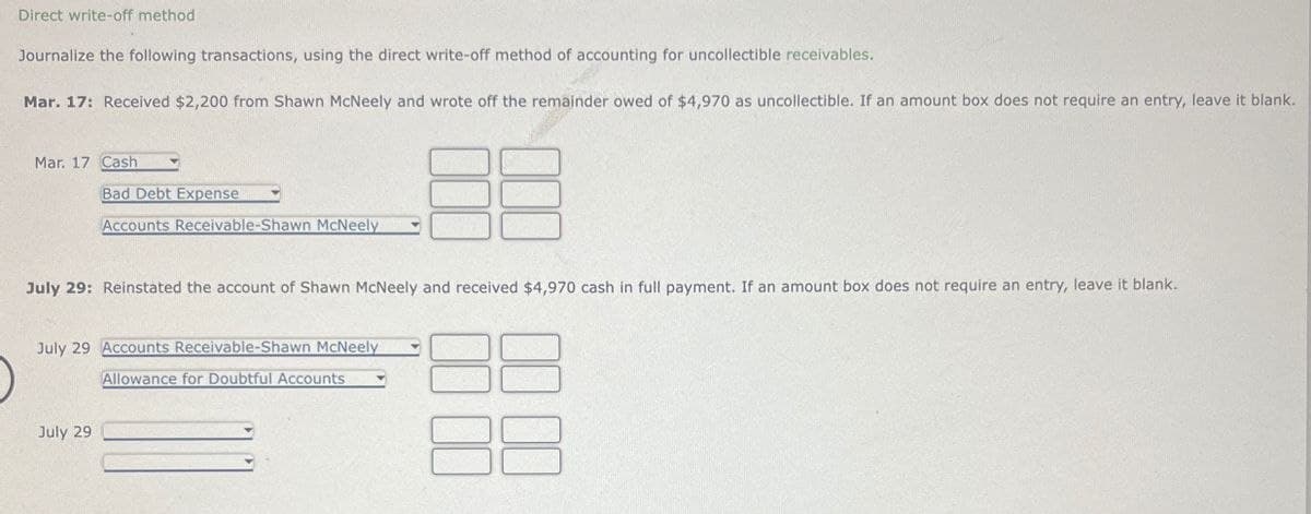 Direct write-off method
Journalize the following transactions, using the direct write-off method of accounting for uncollectible receivables.
Mar. 17: Received $2,200 from Shawn McNeely and wrote off the remainder owed of $4,970 as uncollectible. If an amount box does not require an entry, leave it blank.
Mar. 17 Cash
Bad Debt Expense
Accounts Receivable-Shawn McNeely
July 29: Reinstated the account of Shawn McNeely and received $4,970 cash in full payment. If an amount box does not require an entry, leave it blank.
July 29 Accounts Receivable-Shawn McNeely
July 29
Allowance for Doubtful Accounts
00 00
10 00