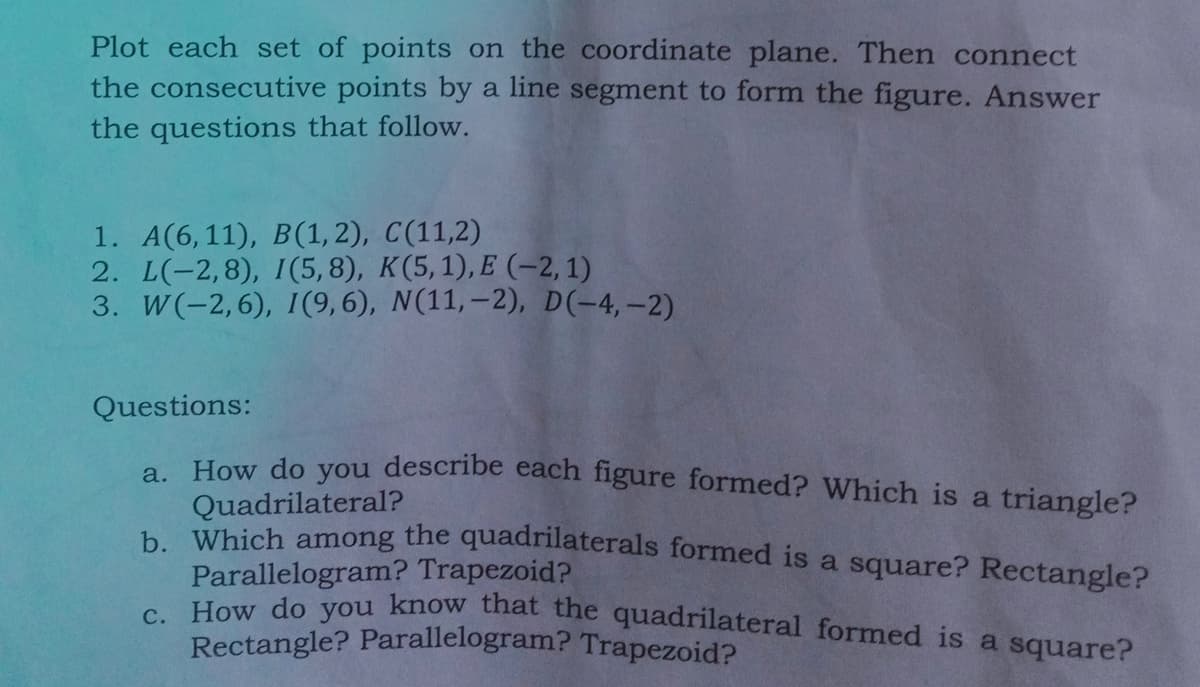 Plot each set of points on the coordinate plane. Then connect
the consecutive points by a line segment to form the figure. Answer
the questions that follow.
1. A(6,11), B(1, 2), C(11,2)
2. L(-2,8), I(5,8), K(5,1), E (-2, 1)
3. W(-2,6), 1(9,6), N(11,–2), D(-4,-2)
Questions:
a How do you describe each figure formed? Which is a triangle?
Quadrilateral?
h Which among the quadrilaterals formed is a square? Rectangle?
Parallelogram? Trapezoid?
aran Vou know that the quadrilateral formed is a square?
Rectangle? Parallelogram? Trapezoid?
